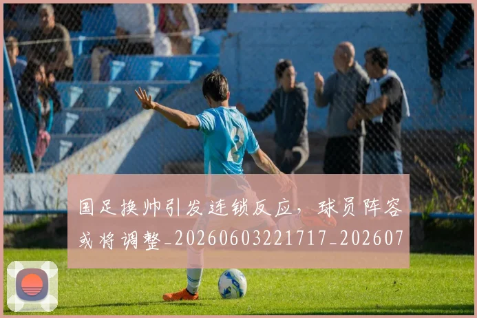 国足换帅引发连锁反应,球员阵容或将调整_20260603221717_20260703223748_20260719164022