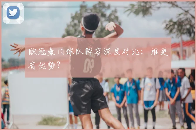 欧冠豪门球队阵容深度对比：谁更有优势？