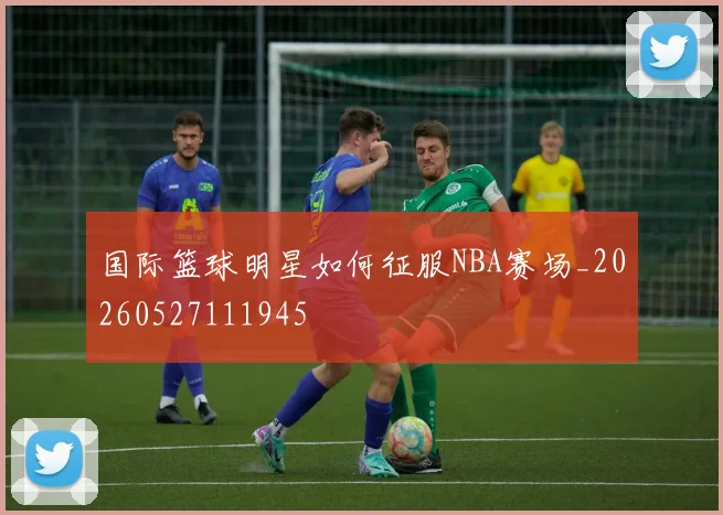 国际篮球明星如何征服NBA赛场_20260527111945