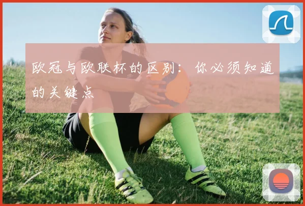 欧冠与欧联杯的区别:你必须知道的关键点
