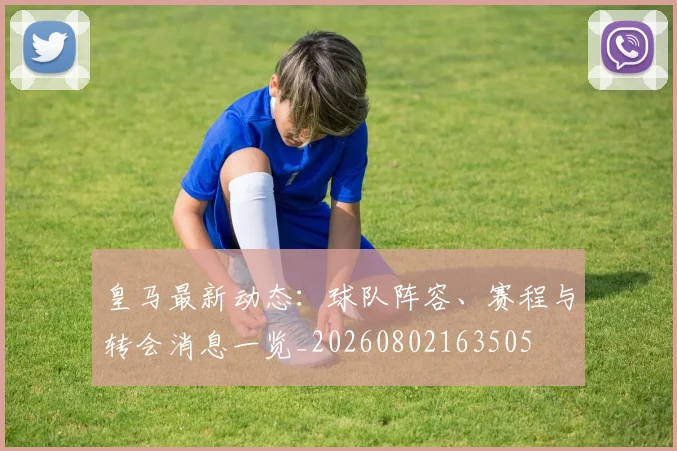 皇马最新动态：球队阵容、赛程与转会消息一览_20260802163505