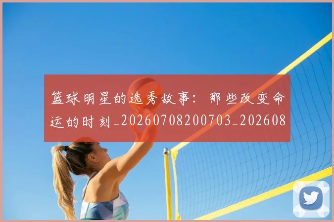 篮球明星的选秀故事：那些改变命运的时刻_20260708200703_20260803141551