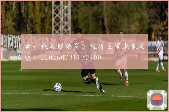 新一代足球明星：谁将主宰未来足坛？_20260731170900