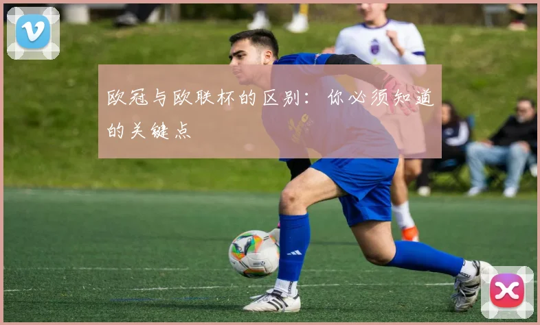 欧冠与欧联杯的区别：你必须知道的关键点
