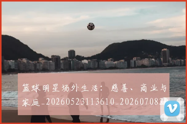篮球明星场外生活:慈善、商业与家庭_20260523113610_20260708200153