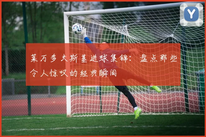 莱万多夫斯基进球集锦：盘点那些令人惊叹的经典瞬间