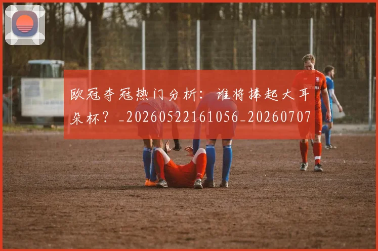 欧冠夺冠热门分析：谁将捧起大耳朵杯？_20260522161056_20260707150721