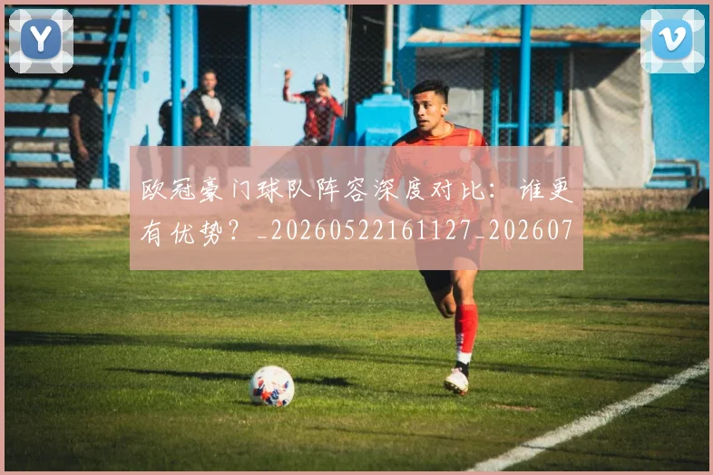 欧冠豪门球队阵容深度对比：谁更有优势？_20260522161127_20260707151812