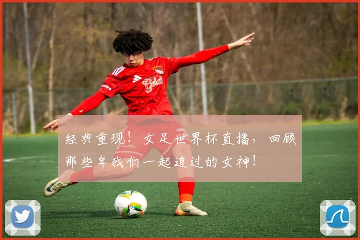经典重现!女足世界杯直播,回顾那些年我们一起追过的女神!