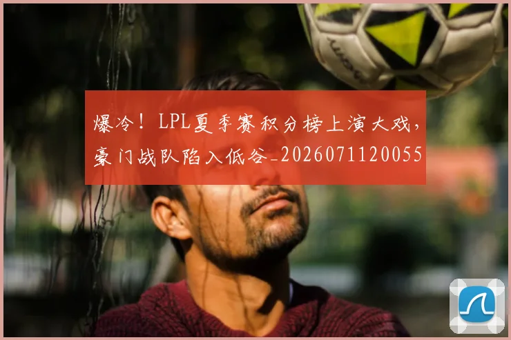 爆冷！LPL夏季赛积分榜上演大戏，豪门战队陷入低谷_20260711200551