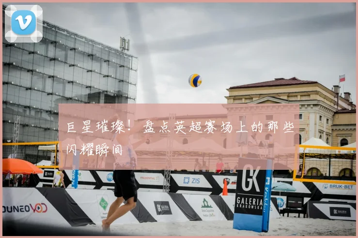 巨星璀璨！盘点英超赛场上的那些闪耀瞬间