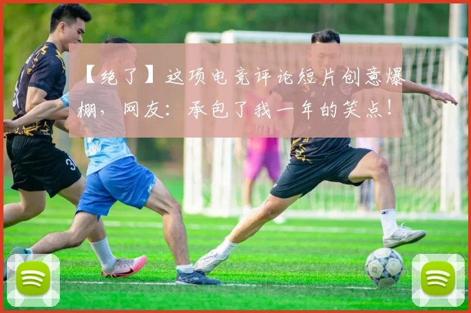 【绝了】这项电竞评论短片创意爆棚，网友：承包了我一年的笑点！_20260702172914