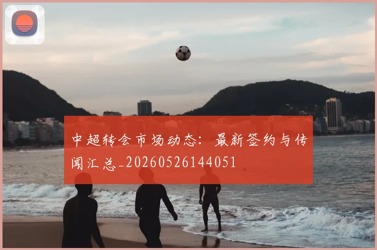 中超转会市场动态:最新签约与传闻汇总_20260526144051