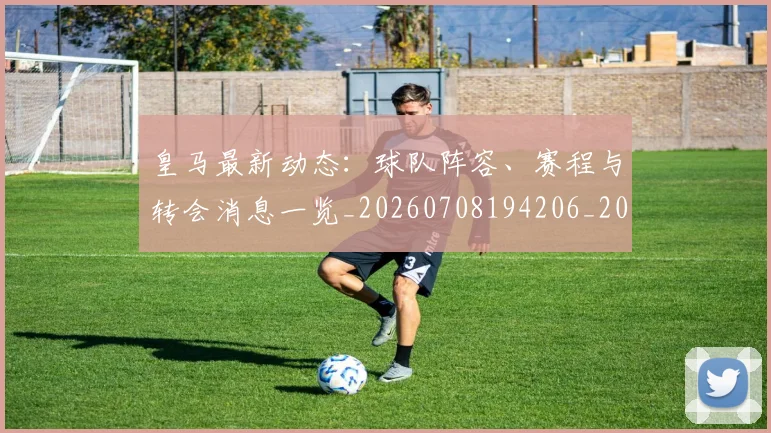 皇马最新动态：球队阵容、赛程与转会消息一览_20260708194206_20260802163506