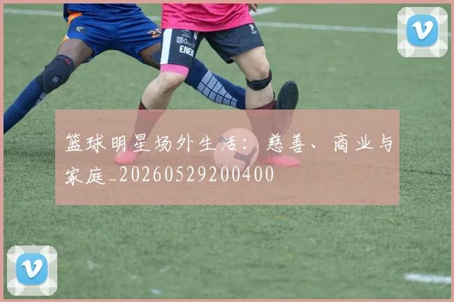 篮球明星场外生活:慈善、商业与家庭_20260529200400