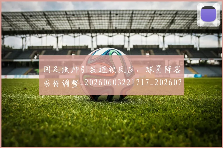 国足换帅引发连锁反应,球员阵容或将调整_20260603221717_20260703223748