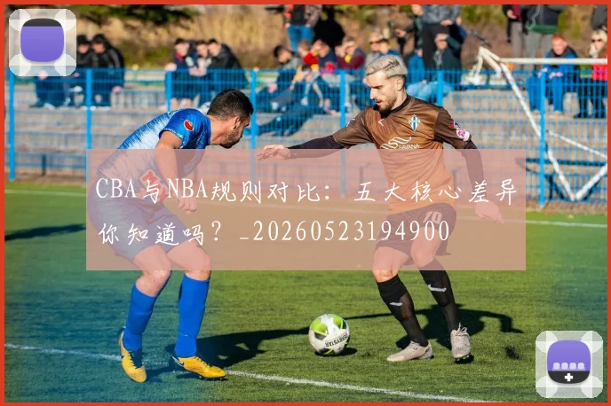 CBA与NBA规则对比：五大核心差异你知道吗？_20260523194900