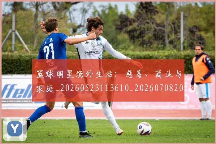 篮球明星场外生活：慈善、商业与家庭_20260523113610_20260708200153